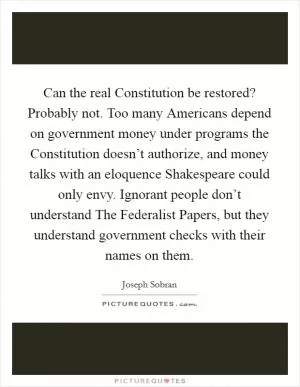 Can the real Constitution be restored? Probably not. Too many Americans depend on government money under programs the Constitution doesn’t authorize, and money talks with an eloquence Shakespeare could only envy. Ignorant people don’t understand The Federalist Papers, but they understand government checks with their names on them Picture Quote #1