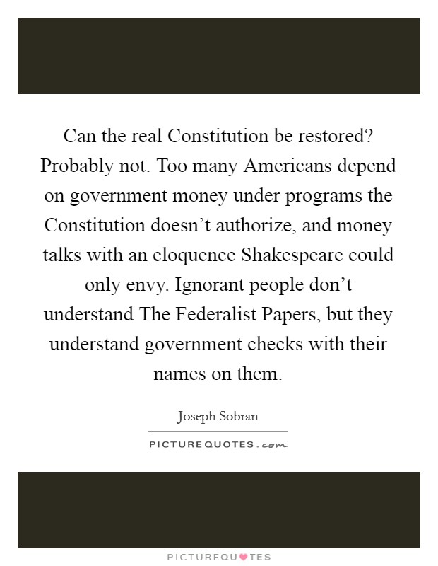 Can the real Constitution be restored? Probably not. Too many Americans depend on government money under programs the Constitution doesn't authorize, and money talks with an eloquence Shakespeare could only envy. Ignorant people don't understand The Federalist Papers, but they understand government checks with their names on them Picture Quote #1