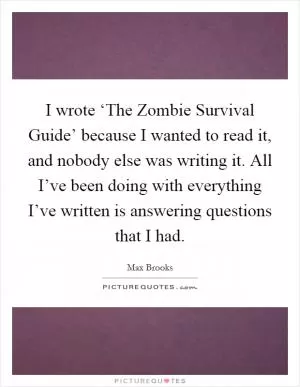I wrote ‘The Zombie Survival Guide’ because I wanted to read it, and nobody else was writing it. All I’ve been doing with everything I’ve written is answering questions that I had Picture Quote #1