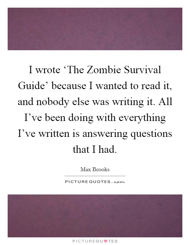 I wrote ‘The Zombie Survival Guide' because I wanted to read it, and nobody else was writing it. All I've been doing with everything I've written is answering questions that I had Picture Quote #1