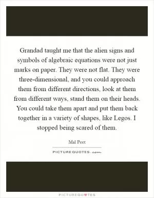 Grandad taught me that the alien signs and symbols of algebraic equations were not just marks on paper. They were not flat. They were three-dimensional, and you could approach them from different directions, look at them from different ways, stand them on their heads. You could take them apart and put them back together in a variety of shapes, like Legos. I stopped being scared of them Picture Quote #1