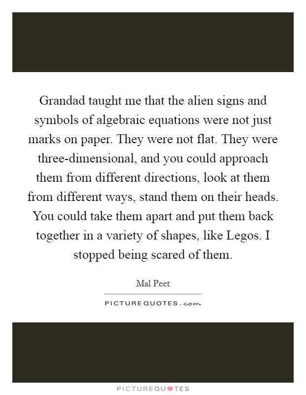 Grandad taught me that the alien signs and symbols of algebraic equations were not just marks on paper. They were not flat. They were three-dimensional, and you could approach them from different directions, look at them from different ways, stand them on their heads. You could take them apart and put them back together in a variety of shapes, like Legos. I stopped being scared of them Picture Quote #1