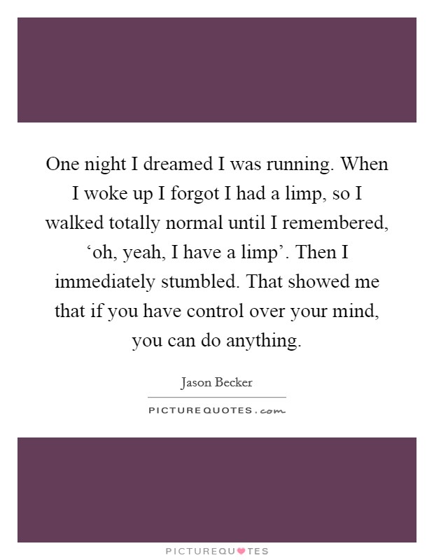One night I dreamed I was running. When I woke up I forgot I had a limp, so I walked totally normal until I remembered, ‘oh, yeah, I have a limp'. Then I immediately stumbled. That showed me that if you have control over your mind, you can do anything Picture Quote #1