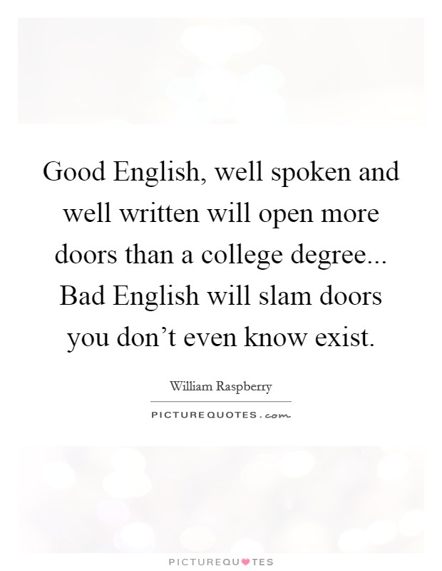 Good English, well spoken and well written will open more doors than a college degree... Bad English will slam doors you don't even know exist Picture Quote #1