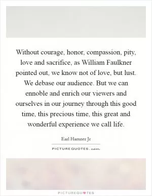 Without courage, honor, compassion, pity, love and sacrifice, as William Faulkner pointed out, we know not of love, but lust. We debase our audience. But we can ennoble and enrich our viewers and ourselves in our journey through this good time, this precious time, this great and wonderful experience we call life Picture Quote #1