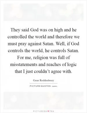 They said God was on high and he controlled the world and therefore we must pray against Satan. Well, if God controls the world, he controls Satan. For me, religion was full of misstatements and reaches of logic that I just couldn’t agree with Picture Quote #1