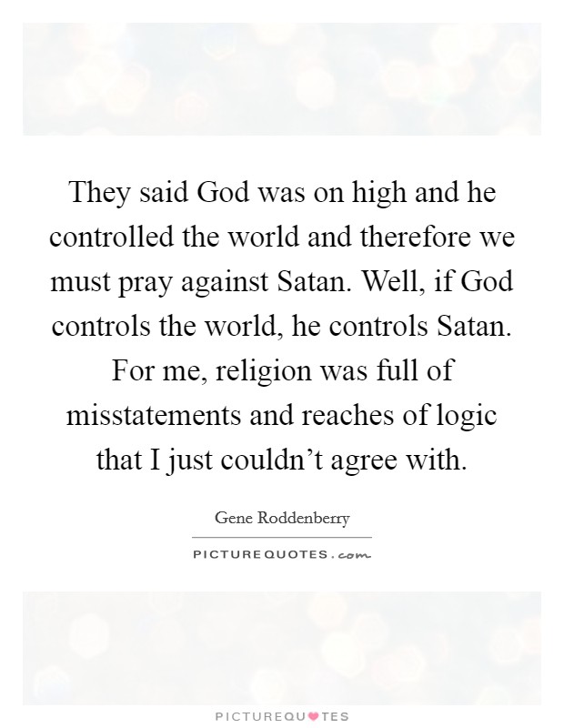 They said God was on high and he controlled the world and therefore we must pray against Satan. Well, if God controls the world, he controls Satan. For me, religion was full of misstatements and reaches of logic that I just couldn't agree with Picture Quote #1