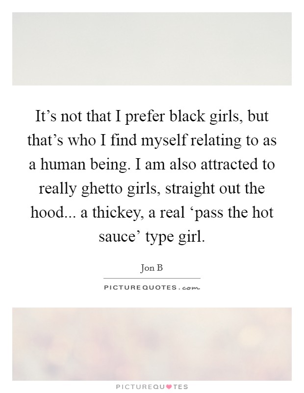 It's not that I prefer black girls, but that's who I find myself relating to as a human being. I am also attracted to really ghetto girls, straight out the hood... a thickey, a real ‘pass the hot sauce' type girl Picture Quote #1