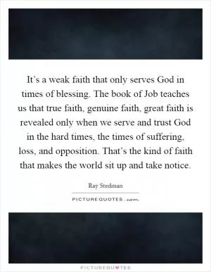It’s a weak faith that only serves God in times of blessing. The book of Job teaches us that true faith, genuine faith, great faith is revealed only when we serve and trust God in the hard times, the times of suffering, loss, and opposition. That’s the kind of faith that makes the world sit up and take notice Picture Quote #1
