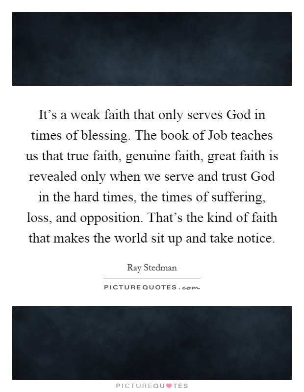 It's a weak faith that only serves God in times of blessing. The book of Job teaches us that true faith, genuine faith, great faith is revealed only when we serve and trust God in the hard times, the times of suffering, loss, and opposition. That's the kind of faith that makes the world sit up and take notice Picture Quote #1