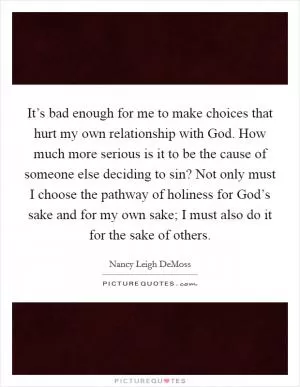It’s bad enough for me to make choices that hurt my own relationship with God. How much more serious is it to be the cause of someone else deciding to sin? Not only must I choose the pathway of holiness for God’s sake and for my own sake; I must also do it for the sake of others Picture Quote #1
