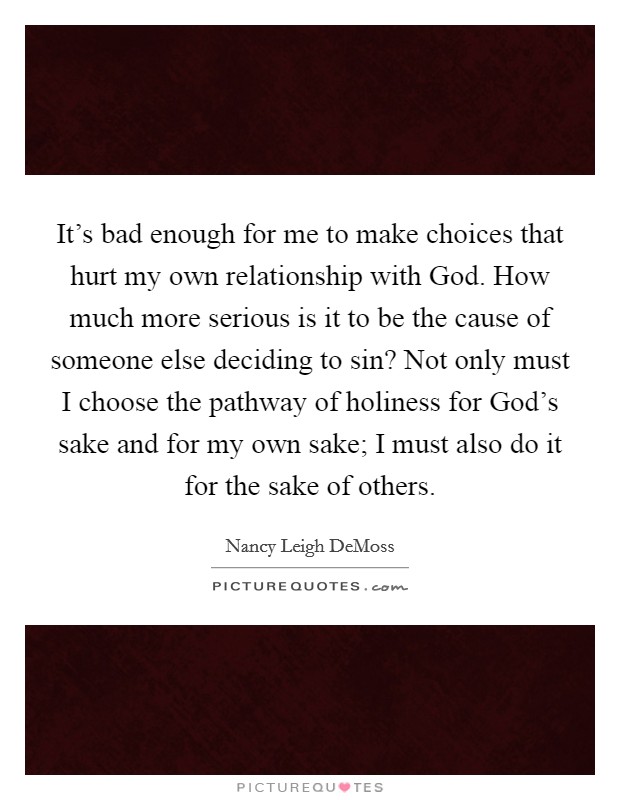 It's bad enough for me to make choices that hurt my own relationship with God. How much more serious is it to be the cause of someone else deciding to sin? Not only must I choose the pathway of holiness for God's sake and for my own sake; I must also do it for the sake of others Picture Quote #1