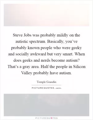 Steve Jobs was probably mildly on the autistic spectrum. Basically, you’ve probably known people who were geeky and socially awkward but very smart. When does geeks and nerds become autism? That’s a gray area. Half the people in Silicon Valley probably have autism Picture Quote #1