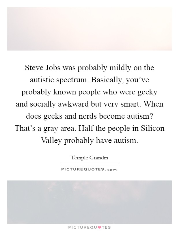 Steve Jobs was probably mildly on the autistic spectrum. Basically, you've probably known people who were geeky and socially awkward but very smart. When does geeks and nerds become autism? That's a gray area. Half the people in Silicon Valley probably have autism Picture Quote #1