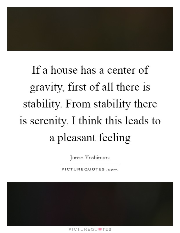 If a house has a center of gravity, first of all there is stability. From stability there is serenity. I think this leads to a pleasant feeling Picture Quote #1