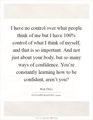 I have no control over what people think of me but I have 100% control of what I think of myself, and that is so important. And not just about your body, but so many ways of confidence. You’re constantly learning how to be confident, aren’t you? Picture Quote #1