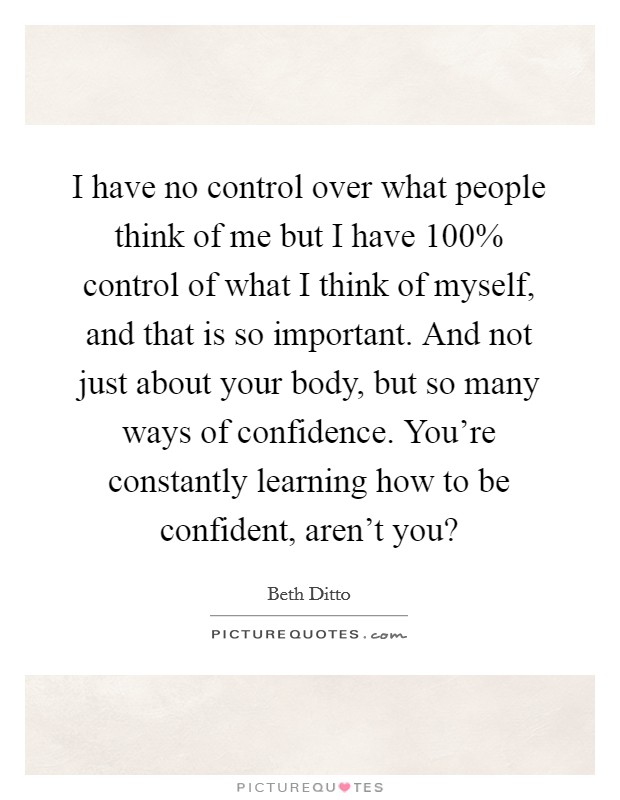 I have no control over what people think of me but I have 100% control of what I think of myself, and that is so important. And not just about your body, but so many ways of confidence. You're constantly learning how to be confident, aren't you? Picture Quote #1