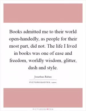 Books admitted me to their world open-handedly, as people for their most part, did not. The life I lived in books was one of ease and freedom, worldly wisdom, glitter, dash and style Picture Quote #1