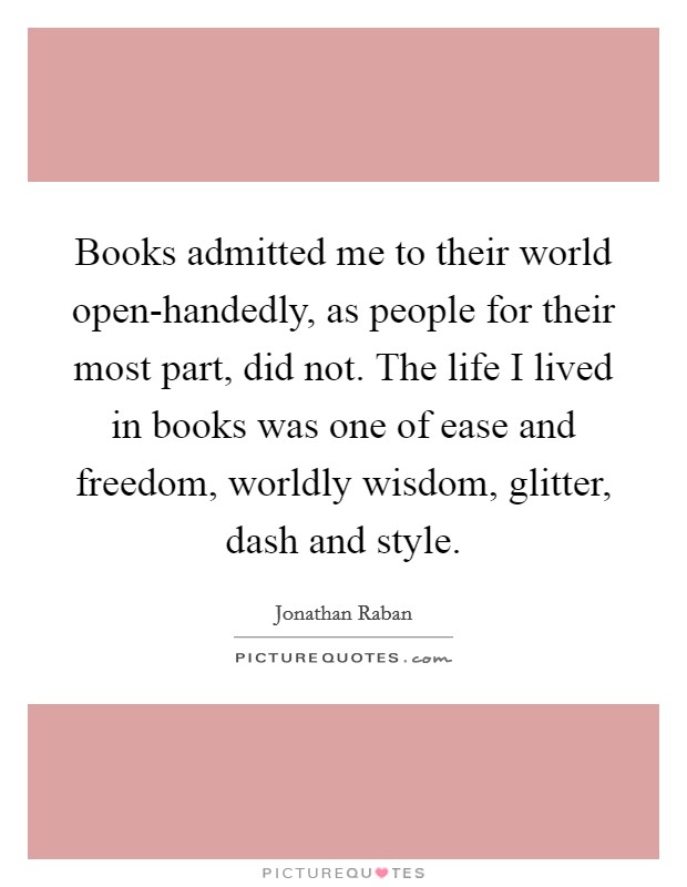 Books admitted me to their world open-handedly, as people for their most part, did not. The life I lived in books was one of ease and freedom, worldly wisdom, glitter, dash and style Picture Quote #1