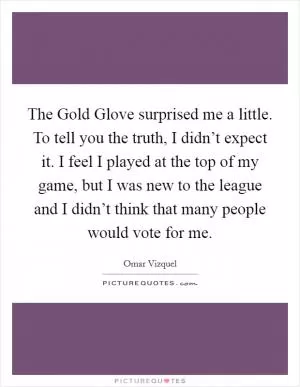 The Gold Glove surprised me a little. To tell you the truth, I didn’t expect it. I feel I played at the top of my game, but I was new to the league and I didn’t think that many people would vote for me Picture Quote #1