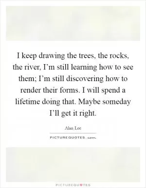 I keep drawing the trees, the rocks, the river, I’m still learning how to see them; I’m still discovering how to render their forms. I will spend a lifetime doing that. Maybe someday I’ll get it right Picture Quote #1