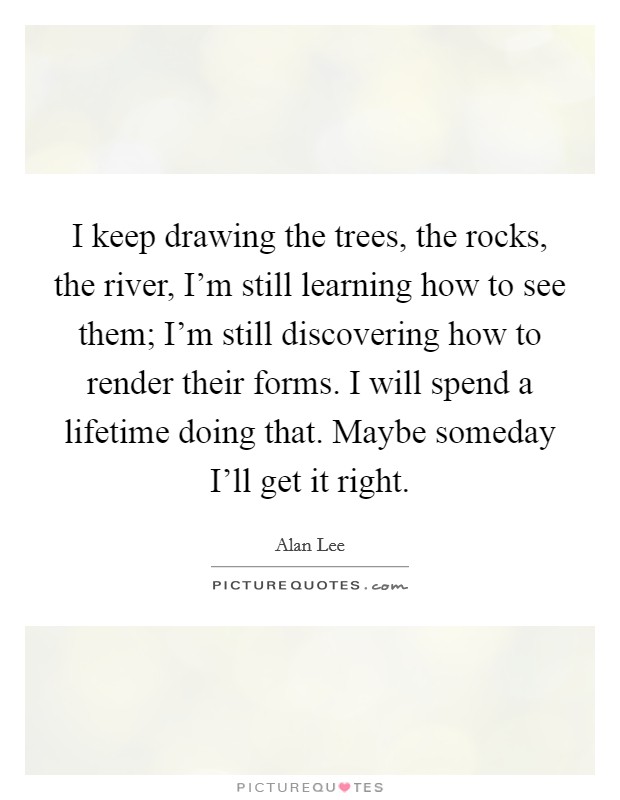 I keep drawing the trees, the rocks, the river, I'm still learning how to see them; I'm still discovering how to render their forms. I will spend a lifetime doing that. Maybe someday I'll get it right Picture Quote #1
