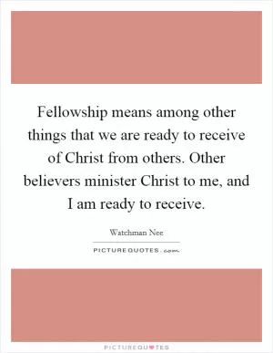 Fellowship means among other things that we are ready to receive of Christ from others. Other believers minister Christ to me, and I am ready to receive Picture Quote #1