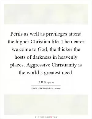 Perils as well as privileges attend the higher Christian life. The nearer we come to God, the thicker the hosts of darkness in heavenly places. Aggressive Christianity is the world’s greatest need Picture Quote #1