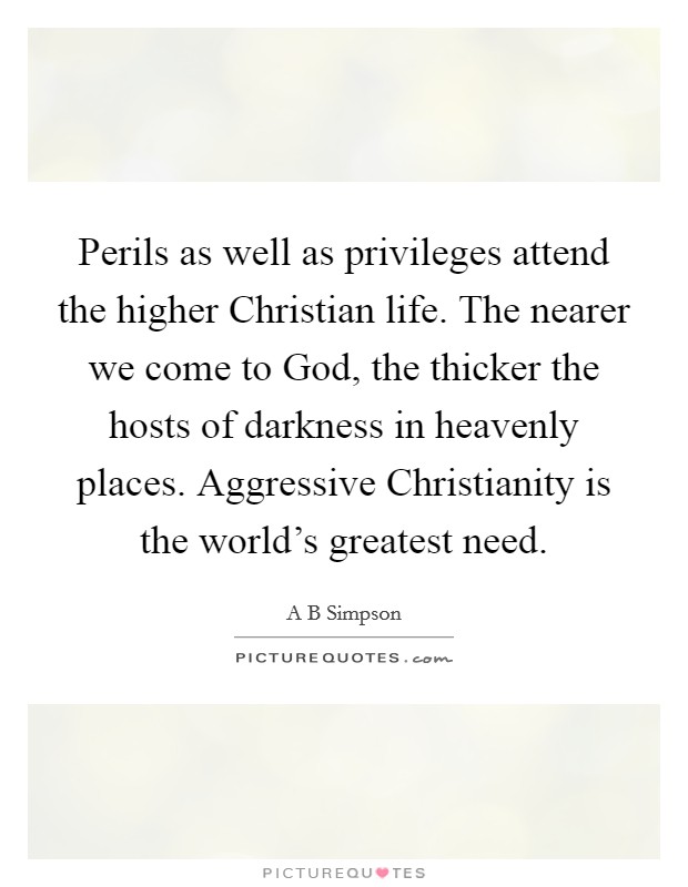 Perils as well as privileges attend the higher Christian life. The nearer we come to God, the thicker the hosts of darkness in heavenly places. Aggressive Christianity is the world's greatest need Picture Quote #1