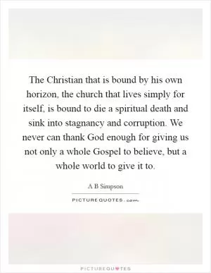 The Christian that is bound by his own horizon, the church that lives simply for itself, is bound to die a spiritual death and sink into stagnancy and corruption. We never can thank God enough for giving us not only a whole Gospel to believe, but a whole world to give it to Picture Quote #1