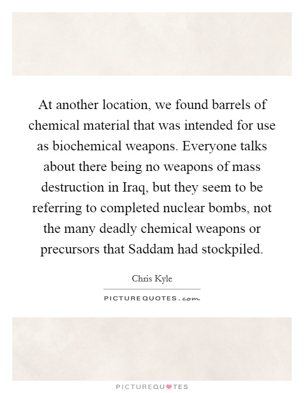At another location, we found barrels of chemical material that was intended for use as biochemical weapons. Everyone talks about there being no weapons of mass destruction in Iraq, but they seem to be referring to completed nuclear bombs, not the many deadly chemical weapons or precursors that Saddam had stockpiled Picture Quote #1