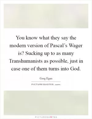You know what they say the modern version of Pascal’s Wager is? Sucking up to as many Transhumanists as possible, just in case one of them turns into God Picture Quote #1