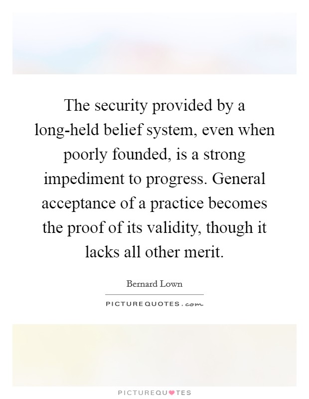 The security provided by a long-held belief system, even when poorly founded, is a strong impediment to progress. General acceptance of a practice becomes the proof of its validity, though it lacks all other merit Picture Quote #1