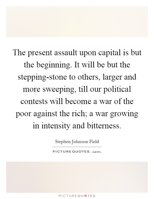 The present assault upon capital is but the beginning. It will be but the stepping-stone to others, larger and more sweeping, till our political contests will become a war of the poor against the rich; a war growing in intensity and bitterness Picture Quote #1
