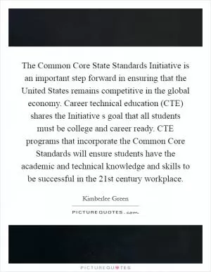 The Common Core State Standards Initiative is an important step forward in ensuring that the United States remains competitive in the global economy. Career technical education (CTE) shares the Initiative s goal that all students must be college and career ready. CTE programs that incorporate the Common Core Standards will ensure students have the academic and technical knowledge and skills to be successful in the 21st century workplace Picture Quote #1