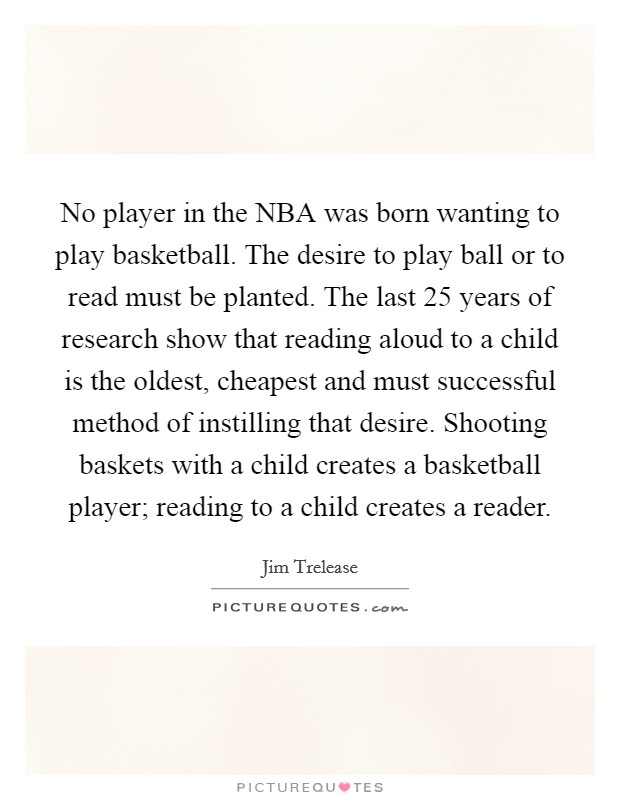 No player in the NBA was born wanting to play basketball. The desire to play ball or to read must be planted. The last 25 years of research show that reading aloud to a child is the oldest, cheapest and must successful method of instilling that desire. Shooting baskets with a child creates a basketball player; reading to a child creates a reader Picture Quote #1