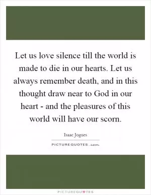 Let us love silence till the world is made to die in our hearts. Let us always remember death, and in this thought draw near to God in our heart - and the pleasures of this world will have our scorn Picture Quote #1