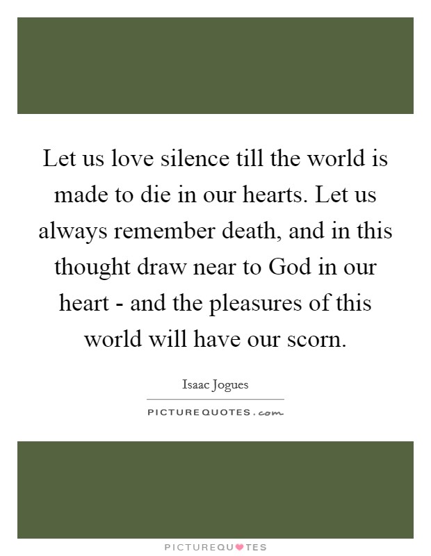 Let us love silence till the world is made to die in our hearts. Let us always remember death, and in this thought draw near to God in our heart - and the pleasures of this world will have our scorn Picture Quote #1