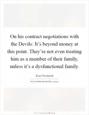 On his contract negotiations with the Devils: It’s beyond money at this point. They’re not even treating him as a member of their family, unless it’s a dysfunctional family Picture Quote #1