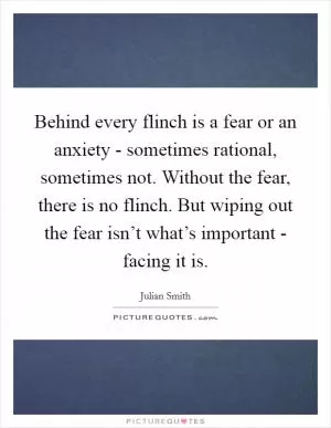 Behind every flinch is a fear or an anxiety - sometimes rational, sometimes not. Without the fear, there is no flinch. But wiping out the fear isn’t what’s important - facing it is Picture Quote #1
