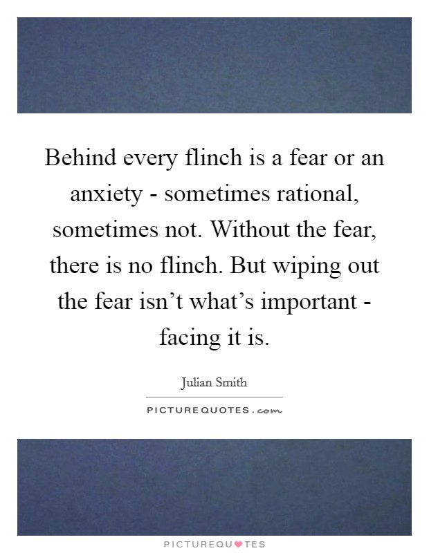 Behind every flinch is a fear or an anxiety - sometimes rational, sometimes not. Without the fear, there is no flinch. But wiping out the fear isn't what's important - facing it is Picture Quote #1