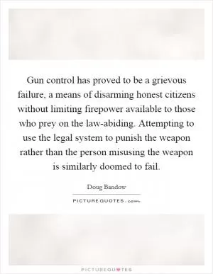 Gun control has proved to be a grievous failure, a means of disarming honest citizens without limiting firepower available to those who prey on the law-abiding. Attempting to use the legal system to punish the weapon rather than the person misusing the weapon is similarly doomed to fail Picture Quote #1