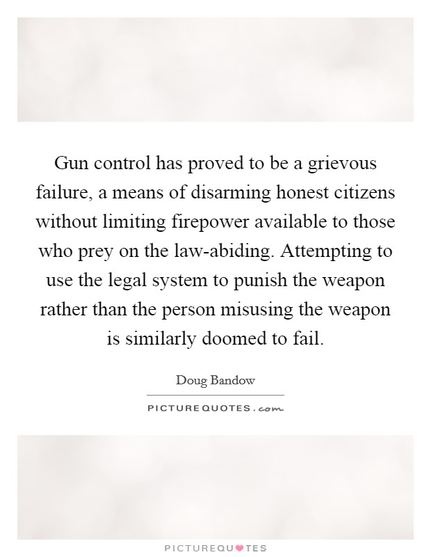 Gun control has proved to be a grievous failure, a means of disarming honest citizens without limiting firepower available to those who prey on the law-abiding. Attempting to use the legal system to punish the weapon rather than the person misusing the weapon is similarly doomed to fail Picture Quote #1