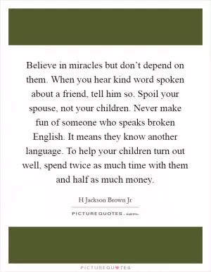 Believe in miracles but don’t depend on them. When you hear kind word spoken about a friend, tell him so. Spoil your spouse, not your children. Never make fun of someone who speaks broken English. It means they know another language. To help your children turn out well, spend twice as much time with them and half as much money Picture Quote #1