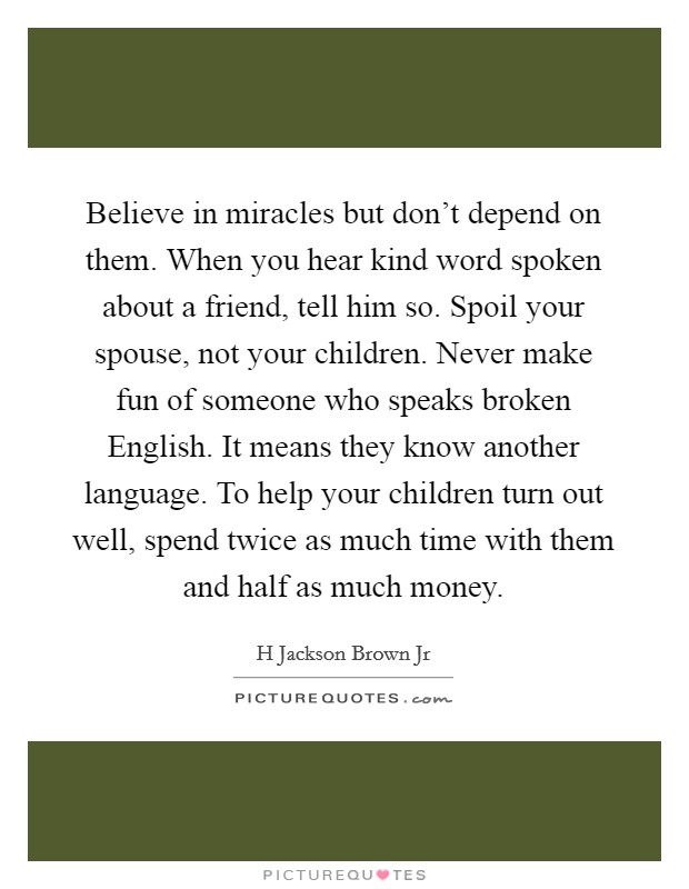 Believe in miracles but don’t depend on them. When you hear kind word spoken about a friend, tell him so. Spoil your spouse, not your children. Never make fun of someone who speaks broken English. It means they know another language. To help your children turn out well, spend twice as much time with them and half as much money Picture Quote #1