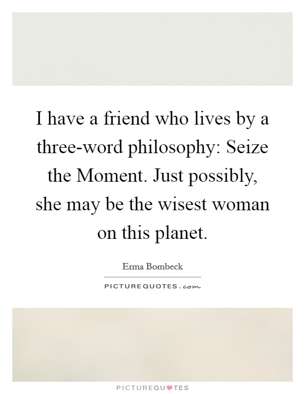 I have a friend who lives by a three-word philosophy: Seize the Moment. Just possibly, she may be the wisest woman on this planet Picture Quote #1