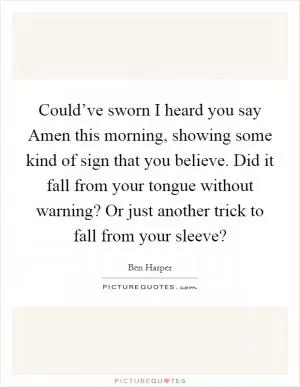 Could’ve sworn I heard you say Amen this morning, showing some kind of sign that you believe. Did it fall from your tongue without warning? Or just another trick to fall from your sleeve? Picture Quote #1
