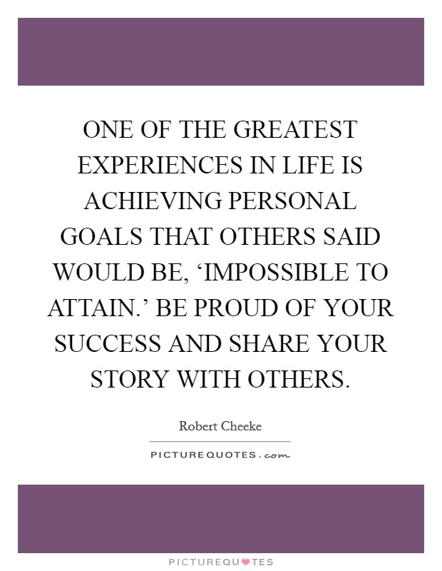 ONE OF THE GREATEST EXPERIENCES IN LIFE IS ACHIEVING PERSONAL GOALS THAT OTHERS SAID WOULD BE, ‘IMPOSSIBLE TO ATTAIN.' BE PROUD OF YOUR SUCCESS AND SHARE YOUR STORY WITH OTHERS Picture Quote #1