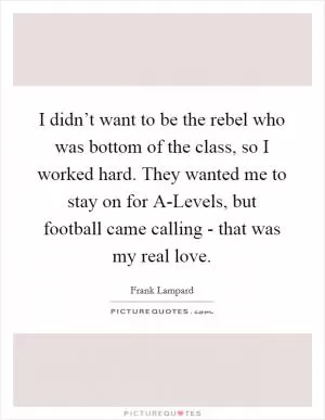 I didn’t want to be the rebel who was bottom of the class, so I worked hard. They wanted me to stay on for A-Levels, but football came calling - that was my real love Picture Quote #1