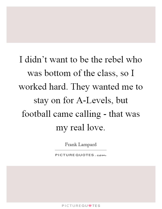 I didn't want to be the rebel who was bottom of the class, so I worked hard. They wanted me to stay on for A-Levels, but football came calling - that was my real love Picture Quote #1